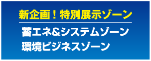 新企画! 特別展示ゾーン
蓄エネ&システムゾーン
環境ビジネスゾーン